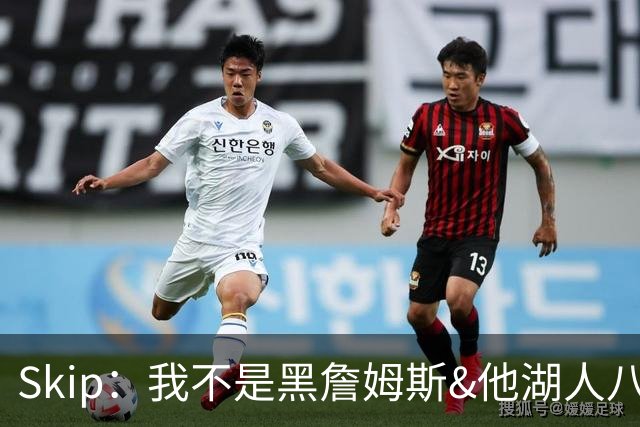 Skip：我不是黑詹姆斯&他湖人八年表现平庸 我最多只能给他打C